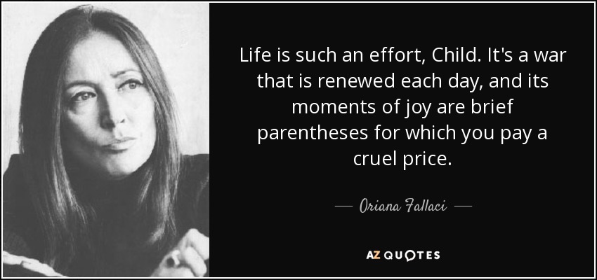 Life is such an effort, Child. It's a war that is renewed each day, and its moments of joy are brief parentheses for which you pay a cruel price. - Oriana Fallaci