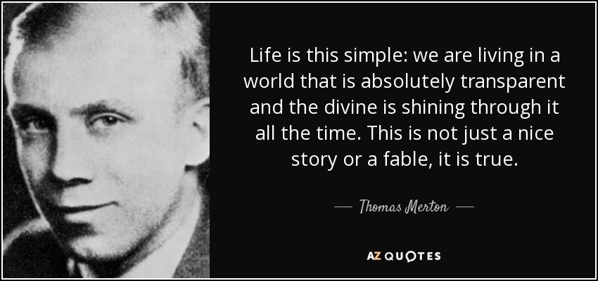 Life is this simple: we are living in a world that is absolutely transparent and the divine is shining through it all the time. This is not just a nice story or a fable, it is true. - Thomas Merton
