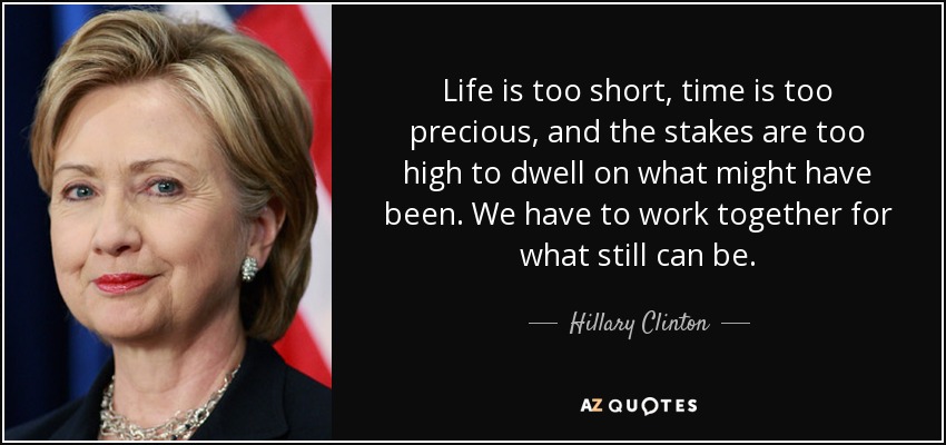 Life is too short, time is too precious, and the stakes are too high to dwell on what might have been. We have to work together for what still can be. - Hillary Clinton