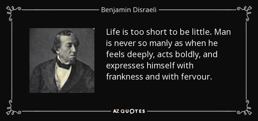 Life is too short to be little. Man is never so manly as when he feels deeply, acts boldly, and expresses himself with frankness and with fervour. - Benjamin Disraeli