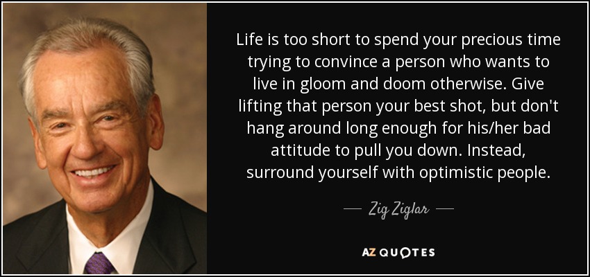 Life is too short to spend your precious time trying to convince a person who wants to live in gloom and doom otherwise. Give lifting that person your best shot, but don't hang around long enough for his/her bad attitude to pull you down. Instead, surround yourself with optimistic people. - Zig Ziglar