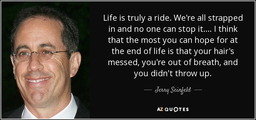 Life is truly a ride. We're all strapped in and no one can stop it.... I think that the most you can hope for at the end of life is that your hair's messed, you're out of breath, and you didn't throw up. - Jerry Seinfeld