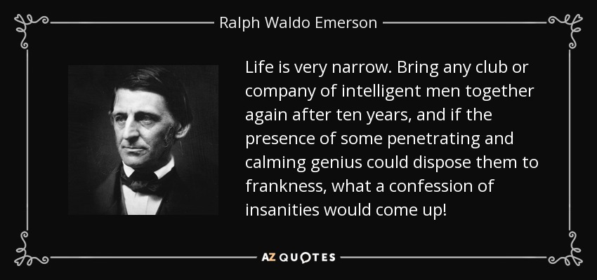 Life is very narrow. Bring any club or company of intelligent men together again after ten years, and if the presence of some penetrating and calming genius could dispose them to frankness, what a confession of insanities would come up! - Ralph Waldo Emerson