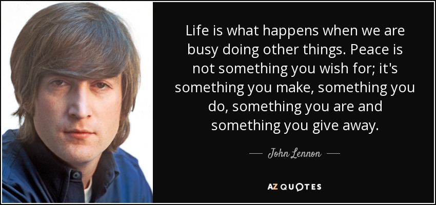 Life is what happens when we are busy doing other things. Peace is not something you wish for; it's something you make, something you do, something you are and something you give away. - John Lennon