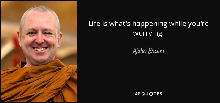 Life is what's happening while you're worrying. - Ajahn Brahm