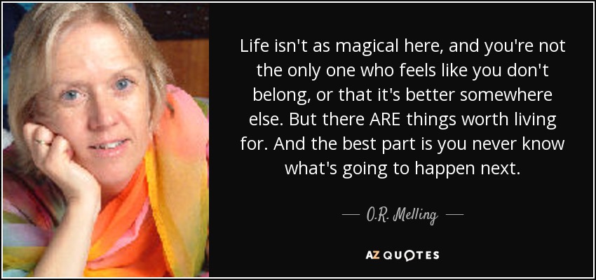 Life isn't as magical here, and you're not the only one who feels like you don't belong, or that it's better somewhere else. But there ARE things worth living for. And the best part is you never know what's going to happen next. - O.R. Melling