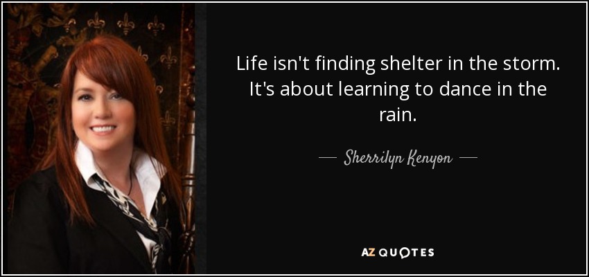 Life isn't finding shelter in the storm. It's about learning to dance in the rain. - Sherrilyn Kenyon