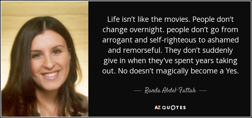 Life isn’t like the movies. People don’t change overnight. people don’t go from arrogant and self-righteous to ashamed and remorseful. They don’t suddenly give in when they’ve spent years taking out. No doesn’t magically become a Yes. - Randa Abdel-Fattah
