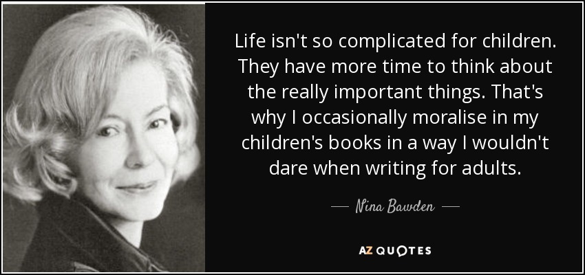 Life isn't so complicated for children. They have more time to think about the really important things. That's why I occasionally moralise in my children's books in a way I wouldn't dare when writing for adults. - Nina Bawden