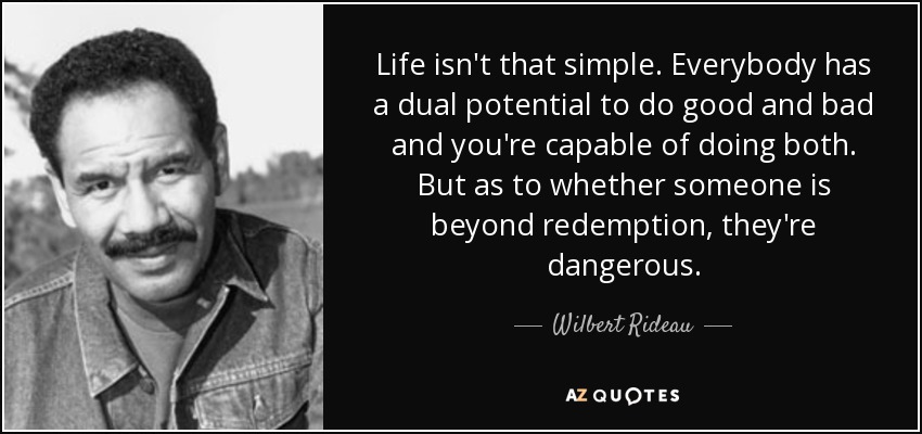 Life isn't that simple. Everybody has a dual potential to do good and bad and you're capable of doing both. But as to whether someone is beyond redemption, they're dangerous. - Wilbert Rideau