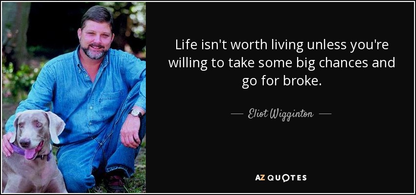 Life isn't worth living unless you're willing to take some big chances and go for broke. - Eliot Wigginton
