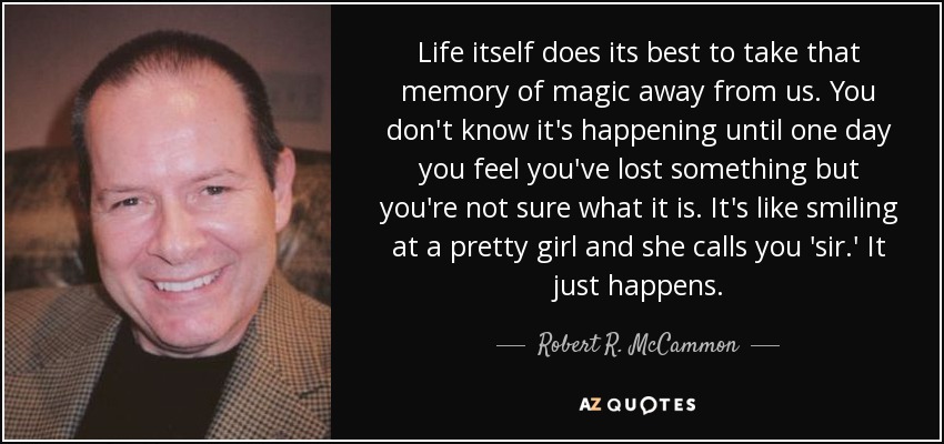 Life itself does its best to take that memory of magic away from us. You don't know it's happening until one day you feel you've lost something but you're not sure what it is. It's like smiling at a pretty girl and she calls you 'sir.' It just happens. - Robert R. McCammon