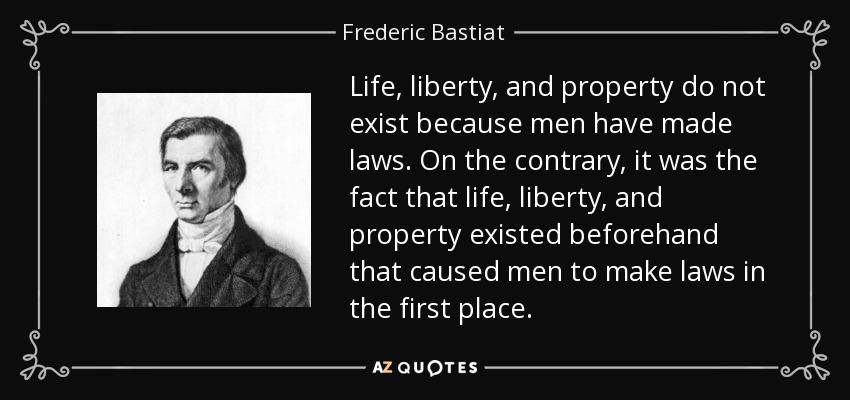 Life, liberty, and property do not exist because men have made laws. On the contrary, it was the fact that life, liberty, and property existed beforehand that caused men to make laws in the first place. - Frederic Bastiat