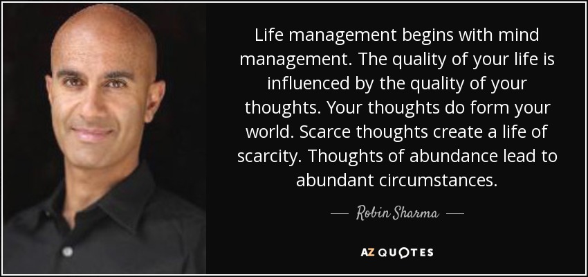 Life management begins with mind management. The quality of your life is influenced by the quality of your thoughts. Your thoughts do form your world. Scarce thoughts create a life of scarcity. Thoughts of abundance lead to abundant circumstances. - Robin Sharma