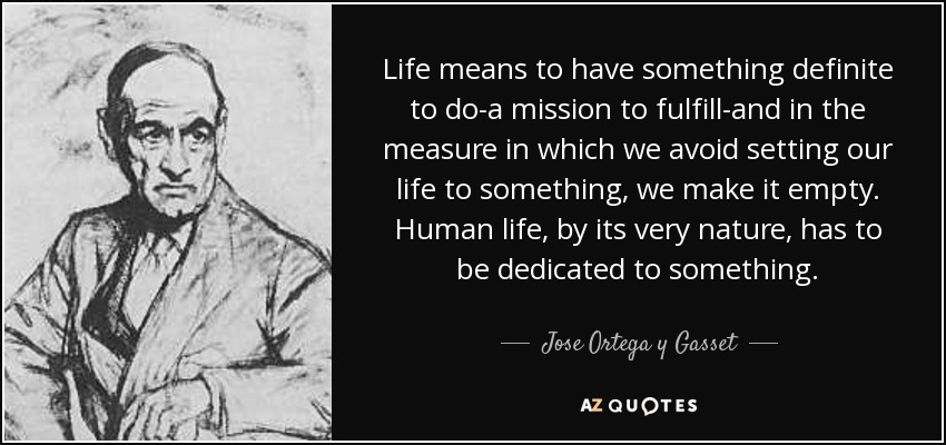 Life means to have something definite to do-a mission to fulfill-and in the measure in which we avoid setting our life to something, we make it empty. Human life, by its very nature, has to be dedicated to something. - Jose Ortega y Gasset