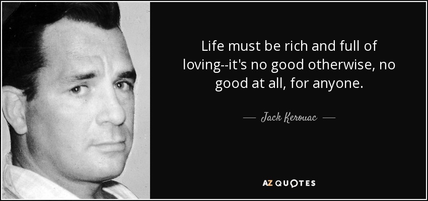 Life must be rich and full of loving--it's no good otherwise, no good at all, for anyone. - Jack Kerouac