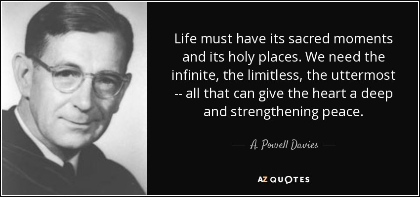 Life must have its sacred moments and its holy places. We need the infinite, the limitless, the uttermost -- all that can give the heart a deep and strengthening peace. - A. Powell Davies