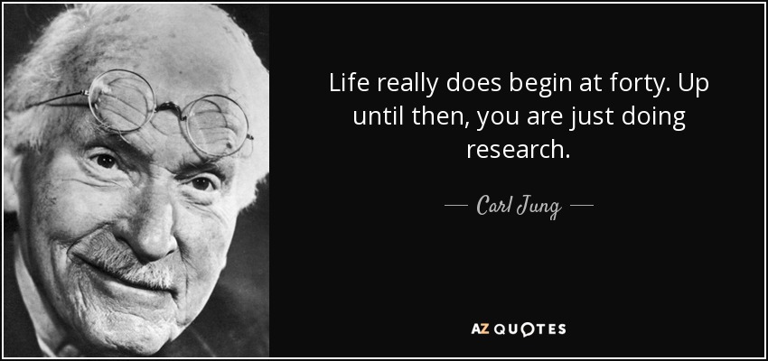 Life really does begin at forty. Up until then, you are just doing research. - Carl Jung