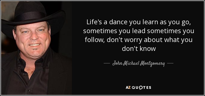 Life's a dance you learn as you go, sometimes you lead sometimes you follow, don't worry about what you don't know - John Michael Montgomery