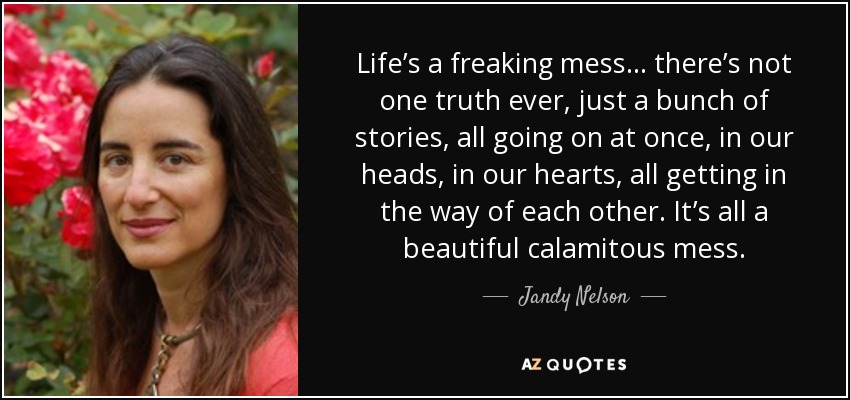 Life’s a freaking mess… there’s not one truth ever, just a bunch of stories, all going on at once, in our heads, in our hearts, all getting in the way of each other. It’s all a beautiful calamitous mess. - Jandy Nelson