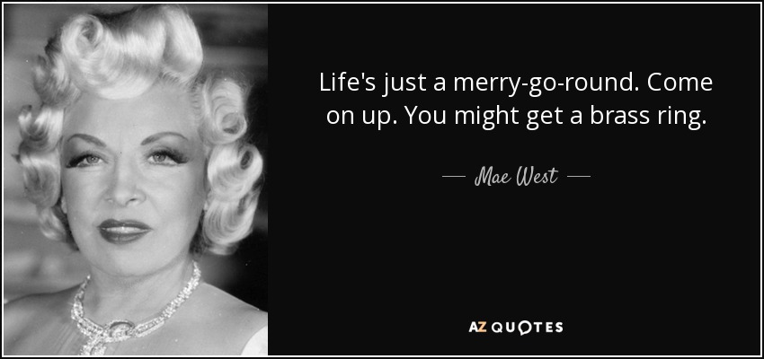 Life's just a merry-go-round. Come on up. You might get a brass ring. - Mae West