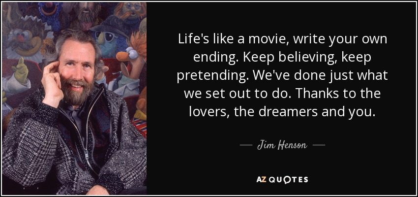 Life's like a movie, write your own ending. Keep believing, keep pretending. We've done just what we set out to do. Thanks to the lovers, the dreamers and you. - Jim Henson