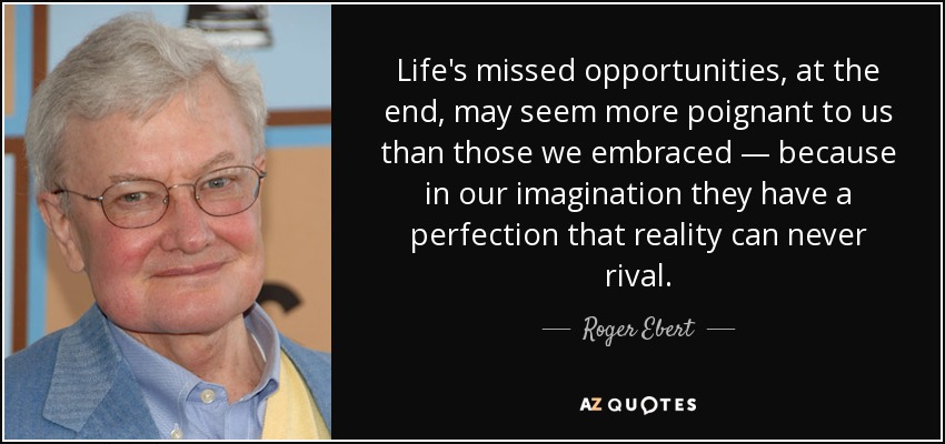 Life's missed opportunities, at the end, may seem more poignant to us than those we embraced — because in our imagination they have a perfection that reality can never rival. - Roger Ebert