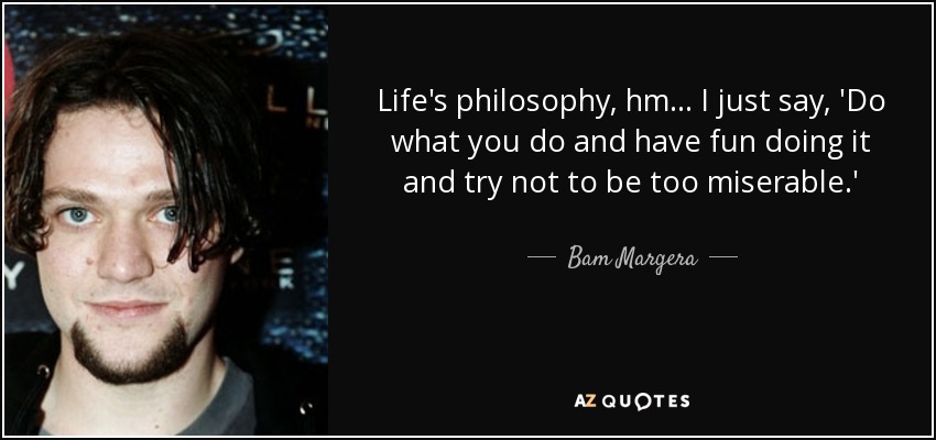 Life's philosophy, hm... I just say, 'Do what you do and have fun doing it and try not to be too miserable.' - Bam Margera