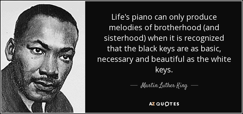 Life's piano can only produce melodies of brotherhood (and sisterhood) when it is recognized that the black keys are as basic, necessary and beautiful as the white keys. - Martin Luther King, Jr.