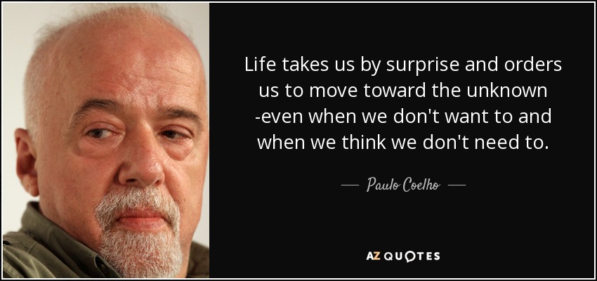Life takes us by surprise and orders us to move toward the unknown -even when we don't want to and when we think we don't need to. - Paulo Coelho