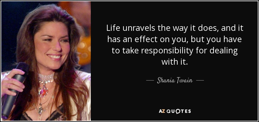Life unravels the way it does, and it has an effect on you, but you have to take responsibility for dealing with it. - Shania Twain