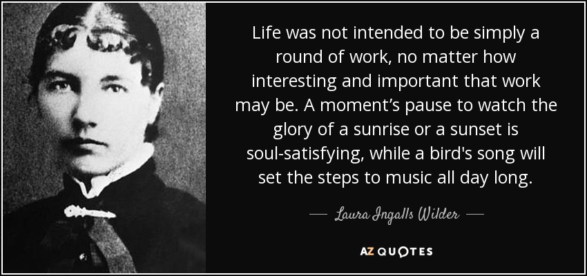 Life was not intended to be simply a round of work, no matter how interesting and important that work may be. A moment’s pause to watch the glory of a sunrise or a sunset is soul-satisfying, while a bird's song will set the steps to music all day long. - Laura Ingalls Wilder