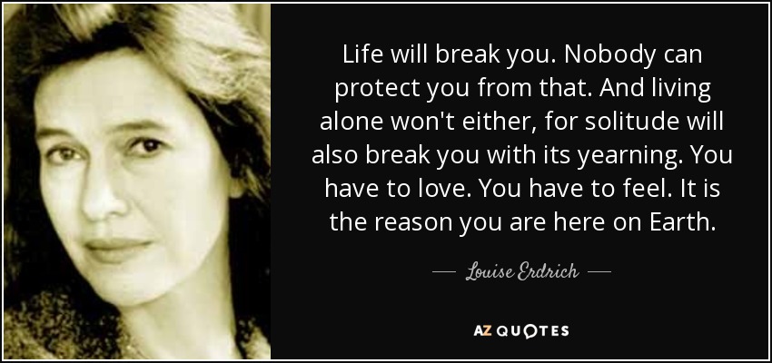 Life will break you. Nobody can protect you from that. And living alone won't either, for solitude will also break you with its yearning. You have to love. You have to feel. It is the reason you are here on Earth. - Louise Erdrich