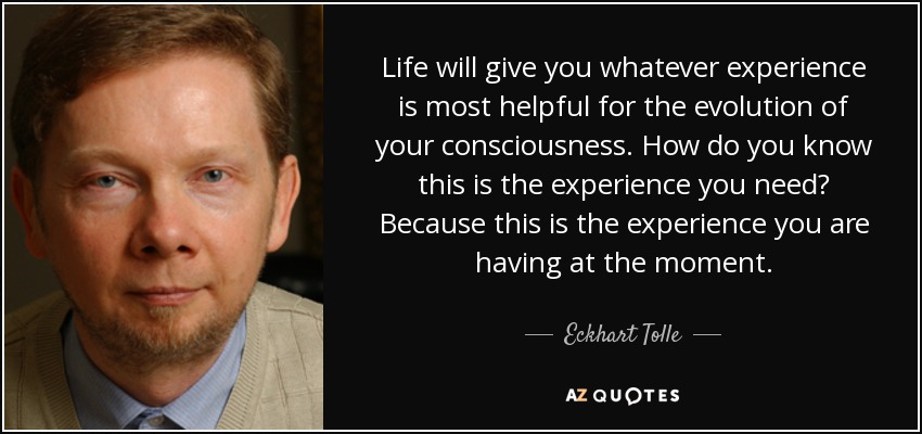 Life will give you whatever experience is most helpful for the evolution of your consciousness. How do you know this is the experience you need? Because this is the experience you are having at the moment. - Eckhart Tolle