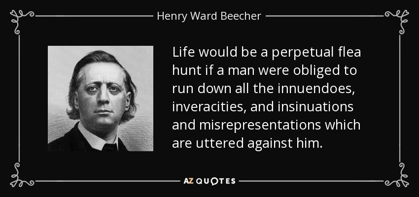 Life would be a perpetual flea hunt if a man were obliged to run down all the innuendoes, inveracities, and insinuations and misrepresentations which are uttered against him. - Henry Ward Beecher