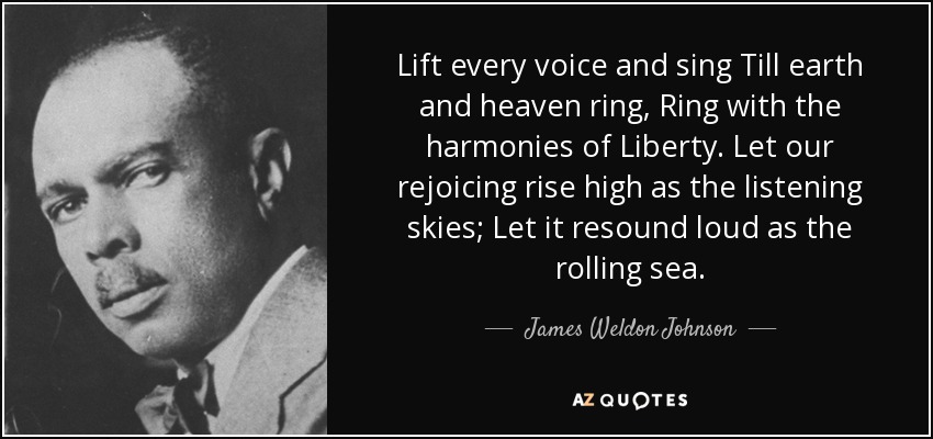 Lift every voice and sing Till earth and heaven ring, Ring with the harmonies of Liberty. Let our rejoicing rise high as the listening skies; Let it resound loud as the rolling sea. - James Weldon Johnson