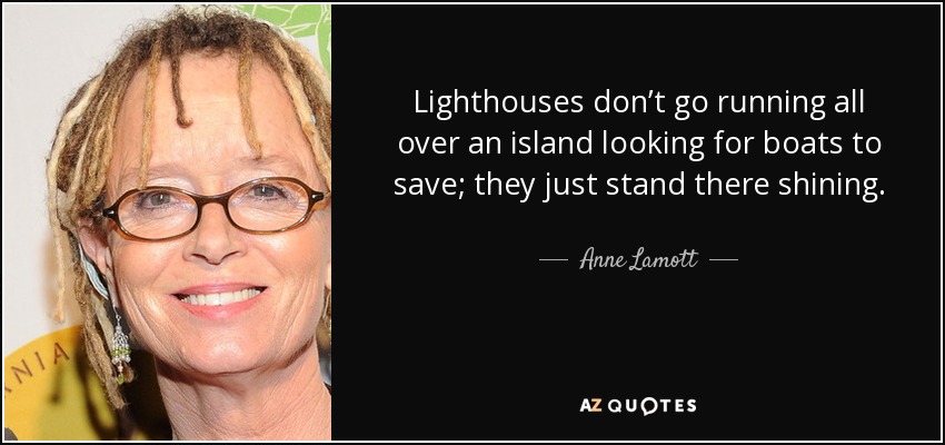 Lighthouses don’t go running all over an island looking for boats to save; they just stand there shining. - Anne Lamott
