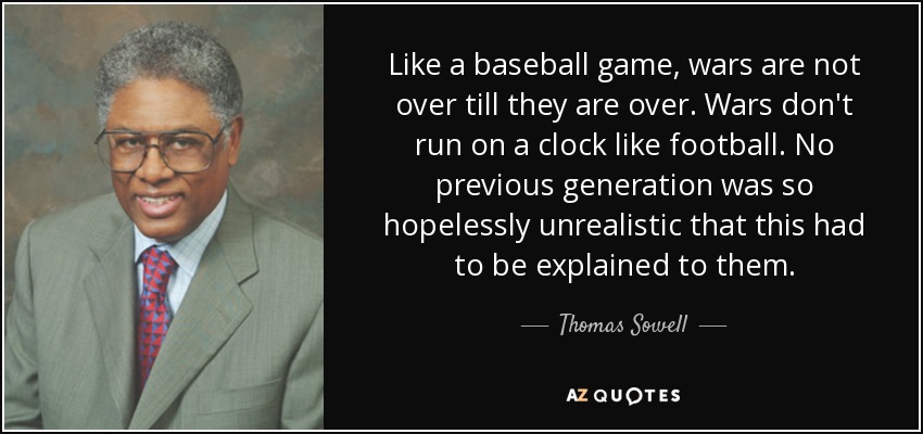 Like a baseball game, wars are not over till they are over. Wars don't run on a clock like football. No previous generation was so hopelessly unrealistic that this had to be explained to them. - Thomas Sowell