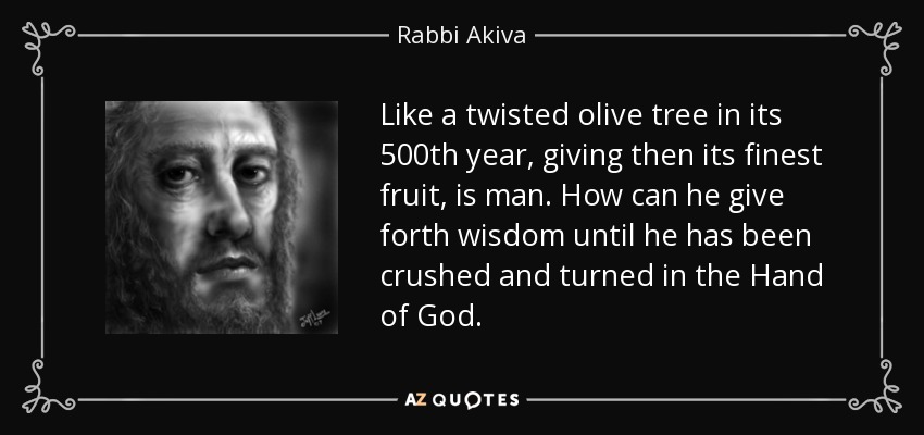 Like a twisted olive tree in its 500th year, giving then its finest fruit, is man. How can he give forth wisdom until he has been crushed and turned in the Hand of God. - Rabbi Akiva