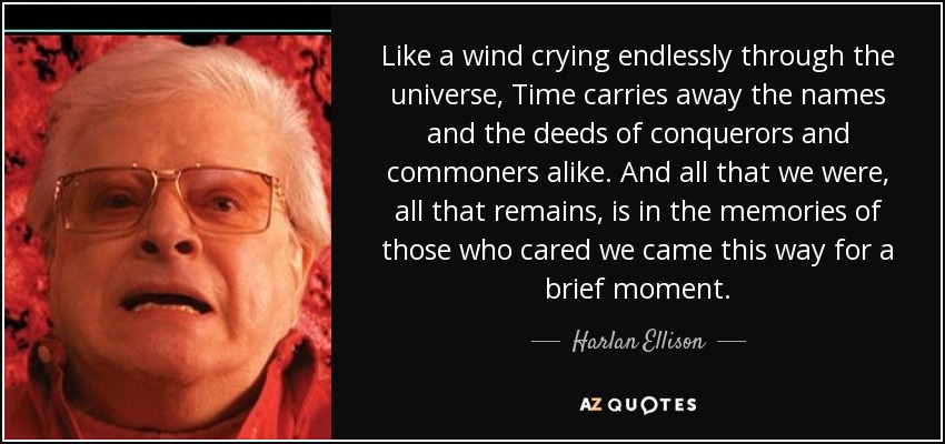 Like a wind crying endlessly through the universe, Time carries away the names and the deeds of conquerors and commoners alike. And all that we were, all that remains, is in the memories of those who cared we came this way for a brief moment. - Harlan Ellison