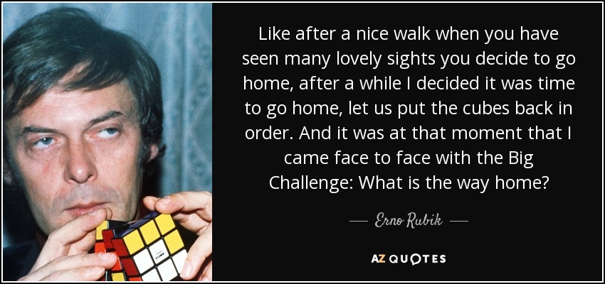 Like after a nice walk when you have seen many lovely sights you decide to go home, after a while I decided it was time to go home, let us put the cubes back in order. And it was at that moment that I came face to face with the Big Challenge: What is the way home? - Erno Rubik