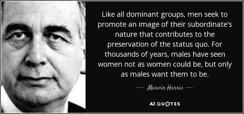 Like all dominant groups, men seek to promote an image of their subordinate's nature that contributes to the preservation of the status quo. For thousands of years, males have seen women not as women could be, but only as males want them to be. - Marvin Harris