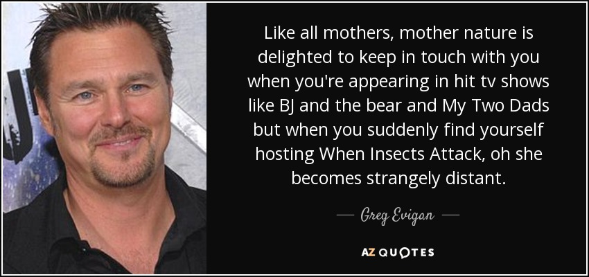 Like all mothers, mother nature is delighted to keep in touch with you when you're appearing in hit tv shows like BJ and the bear and My Two Dads but when you suddenly find yourself hosting When Insects Attack, oh she becomes strangely distant. - Greg Evigan