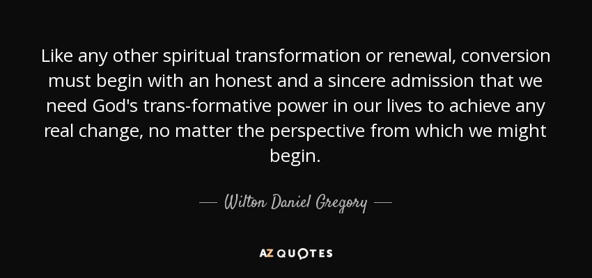 Like any other spiritual transformation or renewal, conversion must begin with an honest and a sincere admission that we need God's trans-formative power in our lives to achieve any real change, no matter the perspective from which we might begin. - Wilton Daniel Gregory