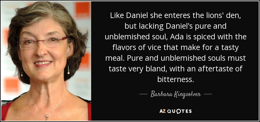 Like Daniel she enteres the lions' den, but lacking Daniel's pure and unblemished soul, Ada is spiced with the flavors of vice that make for a tasty meal. Pure and unblemished souls must taste very bland, with an aftertaste of bitterness. - Barbara Kingsolver