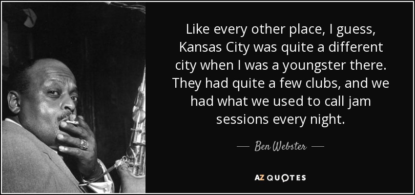 Like every other place, I guess, Kansas City was quite a different city when I was a youngster there. They had quite a few clubs, and we had what we used to call jam sessions every night. - Ben Webster