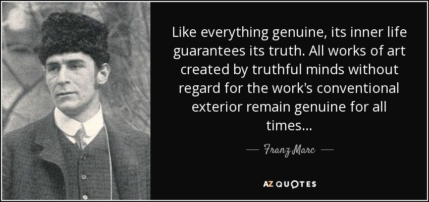 Like everything genuine, its inner life guarantees its truth. All works of art created by truthful minds without regard for the work's conventional exterior remain genuine for all times... - Franz Marc