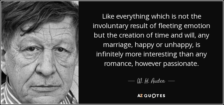 Like everything which is not the involuntary result of fleeting emotion but the creation of time and will, any marriage, happy or unhappy, is infinitely more interesting than any romance, however passionate. - W. H. Auden