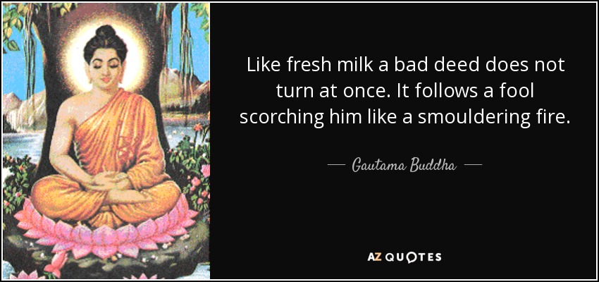 Like fresh milk a bad deed does not turn at once. It follows a fool scorching him like a smouldering fire. - Gautama Buddha