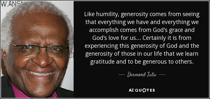 Like humility, generosity comes from seeing that everything we have and everything we accomplish comes from God's grace and God's love for us . . . Certainly it is from experiencing this generosity of God and the generosity of those in our life that we learn gratitude and to be generous to others. - Desmond Tutu